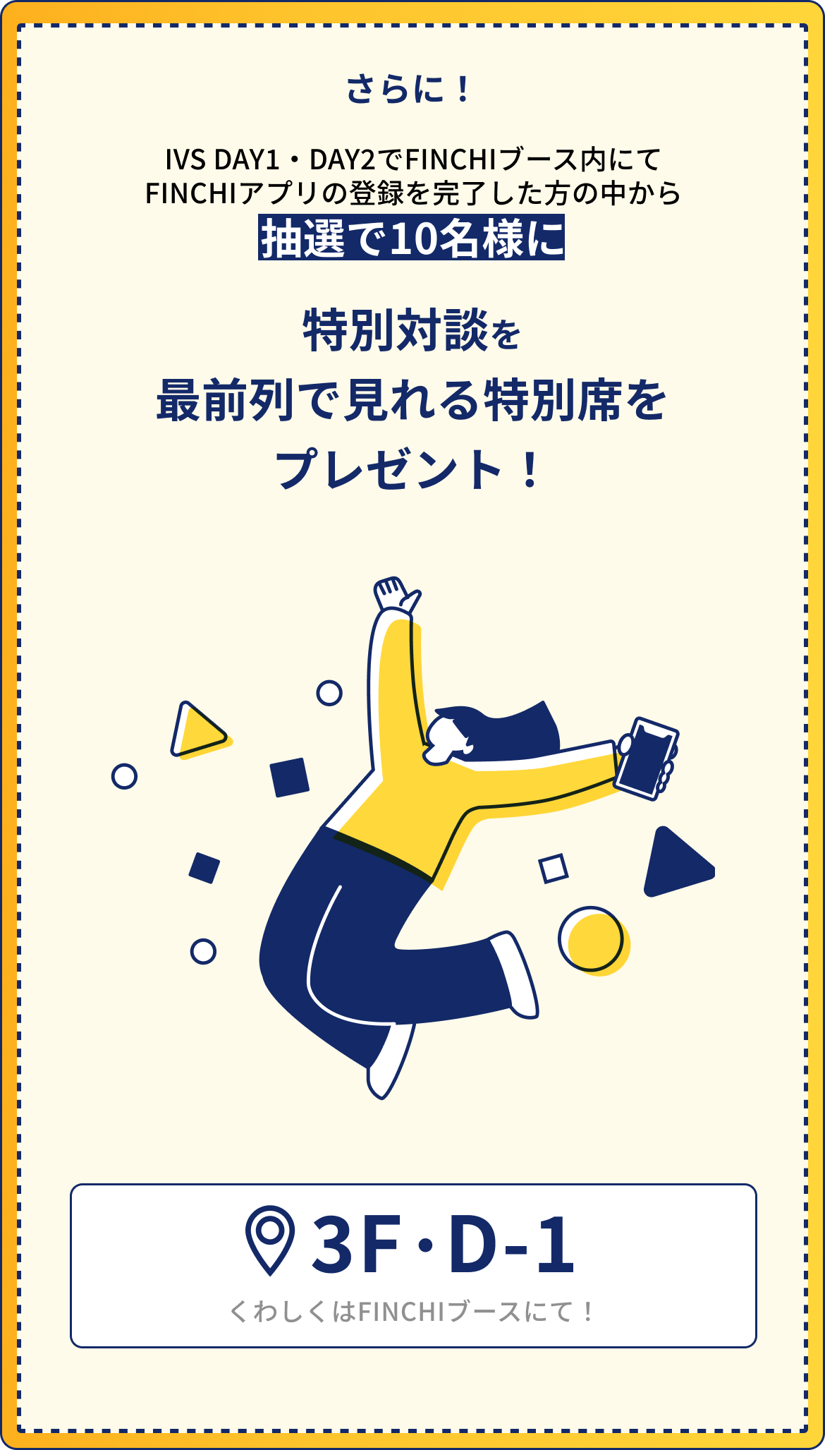IVS DAY1・DAY2でFINCHIブース内にてFINCHIアプリの登録を完了した方の中から 抽選で10名様に 藤田さんと見城さんの特別対談を最前列で見れる特別席をプレゼント！ 3F・D-1
